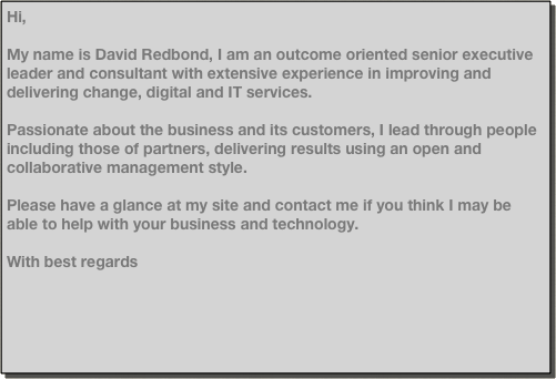Hi,

My name is David Redbond, I am an outcome oriented senior executive leader and consultant with extensive experience in improving and delivering change, digital and IT services.
Passionate about the business and its customers, I lead through people including those of partners, delivering results using an open and collaborative management style.

Please have a glance at my site and contact me if you think I may be able to help with your business and technology.

With best regards

